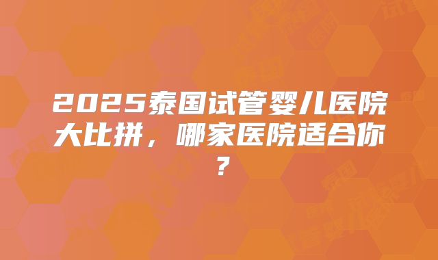 2025泰国试管婴儿医院大比拼,哪家医院适合你?
