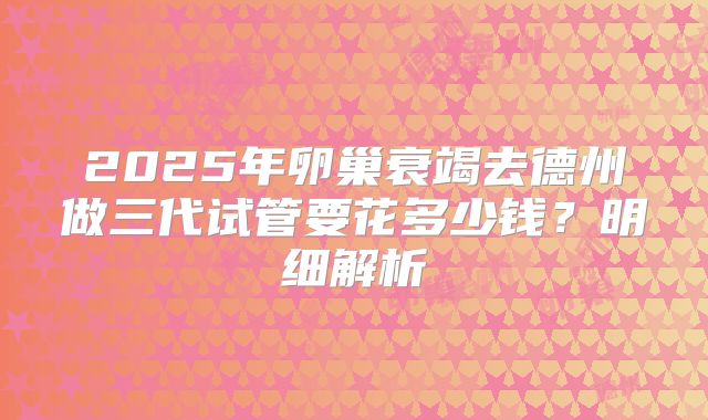 2025年卵巢衰竭去德州做三代试管要花多少钱？明细解析