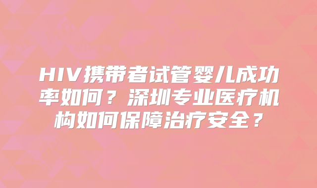 HIV携带者试管婴儿成功率如何？深圳专业医疗机构如何保障治疗安全？