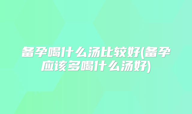 备孕喝什么汤比较好(备孕应该多喝什么汤好)