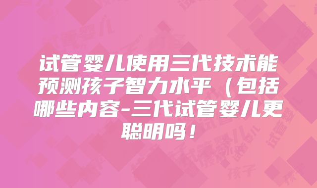 试管婴儿使用三代技术能预测孩子智力水平（包括哪些内容-三代试管婴儿更聪明吗！