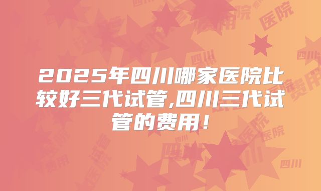 2025年四川哪家医院比较好三代试管,四川三代试管的费用！