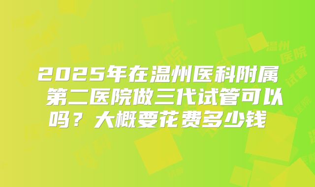 2025年在温州医科附属 第二医院做三代试管可以吗?大概要花费多少钱
