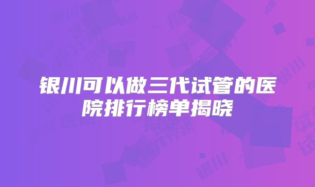 银川可以做三代试管的医院排行榜单揭晓
