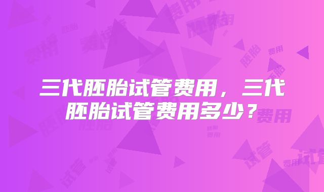 三代胚胎试管费用，三代胚胎试管费用多少？