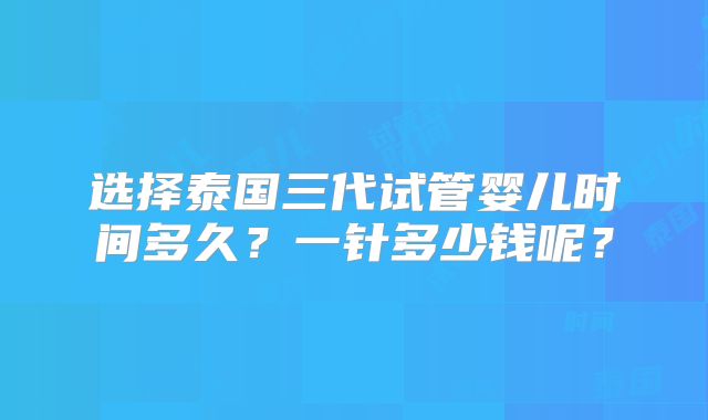 选择泰国三代试管婴儿时间多久？一针多少钱呢？