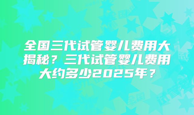 全国三代试管婴儿费用大揭秘？三代试管婴儿费用大约多少2025年？