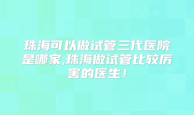 珠海可以做试管三代医院是哪家,珠海做试管比较厉害的医生！