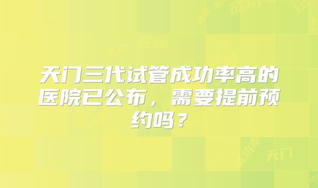 天门三代试管成功率高的医院已公布，需要提前预约吗？