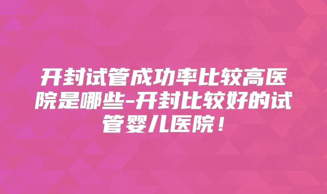 开封试管成功率比较高医院是哪些-开封比较好的试管婴儿医院!