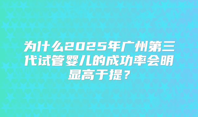为什么2025年广州第三代试管婴儿的成功率会明显高于提？
