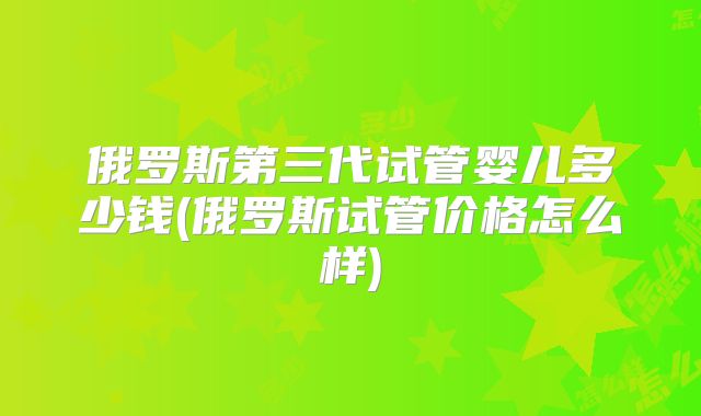 俄罗斯第三代试管婴儿多少钱(俄罗斯试管价格怎么样)