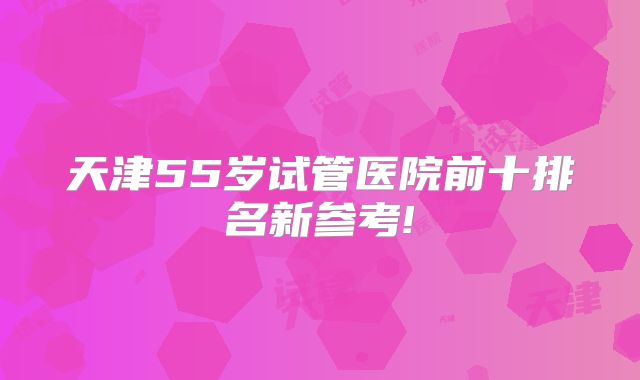 天津55岁试管医院前十排名新参考!