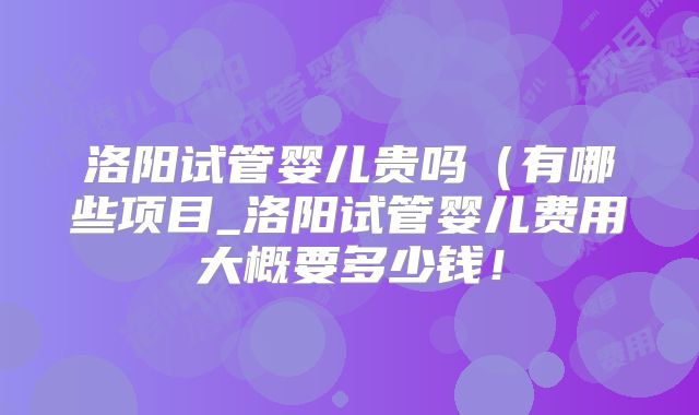 洛阳试管婴儿贵吗(有哪些项目_洛阳试管婴儿费用大概要多少钱!