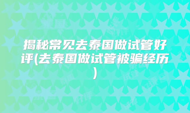 揭秘常见去泰国做试管好评(去泰国做试管被骗经历)