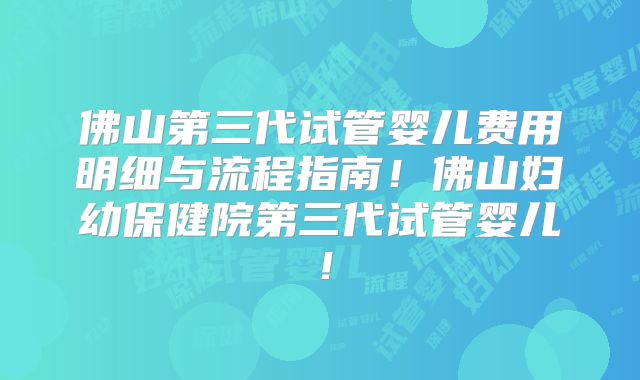 佛山第三代试管婴儿费用明细与流程指南!佛山妇幼保健院第三代试管婴儿!