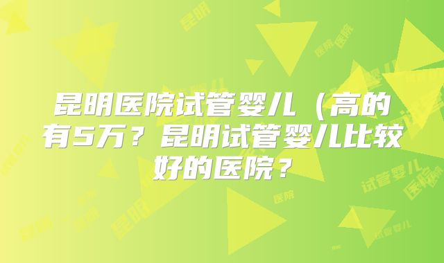昆明医院试管婴儿(高的有5万?昆明试管婴儿比较好的医院?