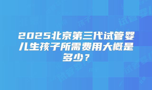 2025北京第三代试管婴儿生孩子所需费用大概是多少?
