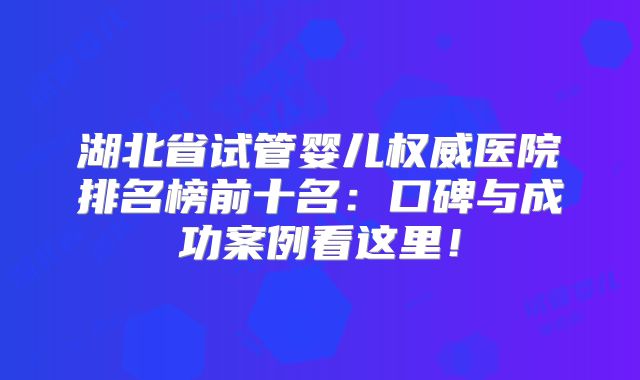 湖北省试管婴儿权威医院排名榜前十名：口碑与成功案例看这里！
