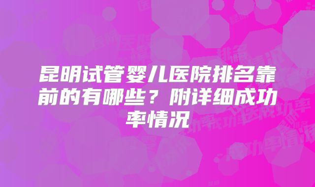 昆明试管婴儿医院排名靠前的有哪些？附详细成功率情况