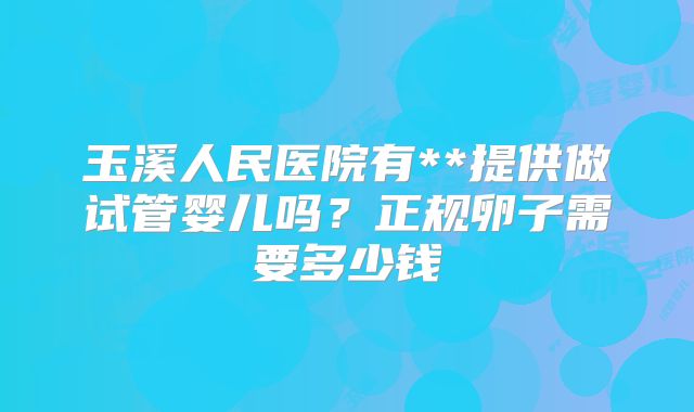 玉溪人民医院有**提供做试管婴儿吗?正规卵子需要多少钱