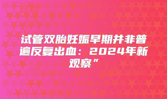 试管双胎妊娠早期并非普遍反复出血：2024年新观察”