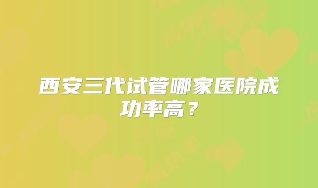 西安三代试管哪家医院成功率高?