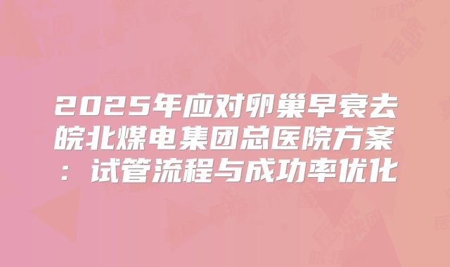 2025年应对卵巢早衰去皖北煤电集团总医院方案：试管流程与成功率优化