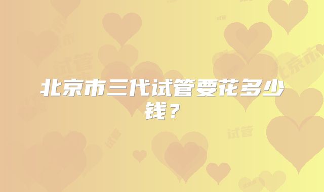 北京市三代试管要花多少钱？