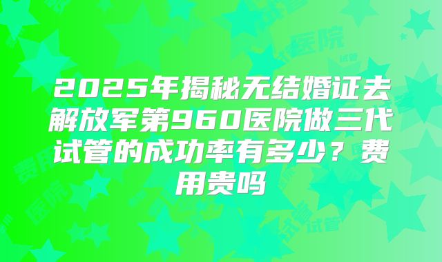 2025年揭秘无结婚证去解放军第960医院做三代试管的成功率有多少？费用贵吗
