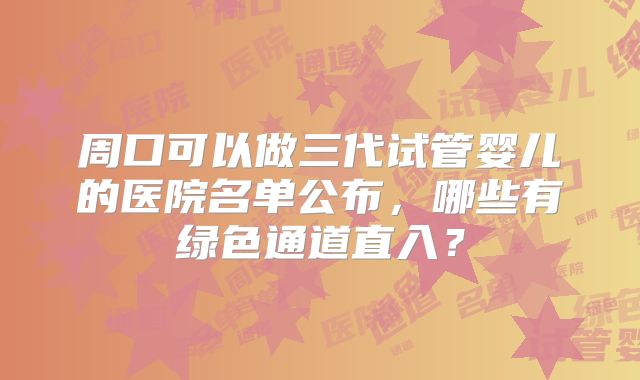 周口可以做三代试管婴儿的医院名单公布，哪些有绿色通道直入？