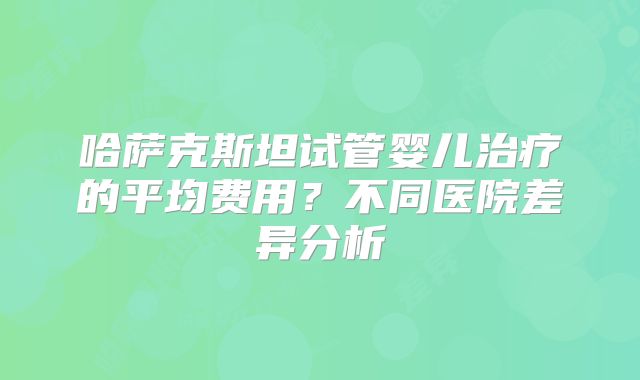 哈萨克斯坦试管婴儿治疗的平均费用?不同医院差异分析
