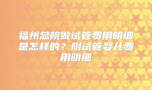 福州总院做试管费用明细是怎样的?附试管婴儿费用明细