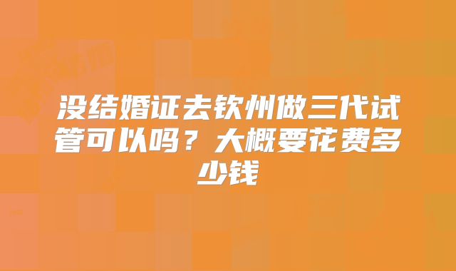 没结婚证去钦州做三代试管可以吗？大概要花费多少钱