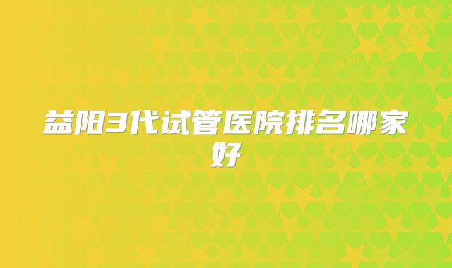 益阳3代试管医院排名哪家好