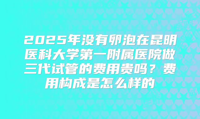 2025年没有卵泡在昆明医科大学第一附属医院做三代试管的费用贵吗？费用构成是怎么样的