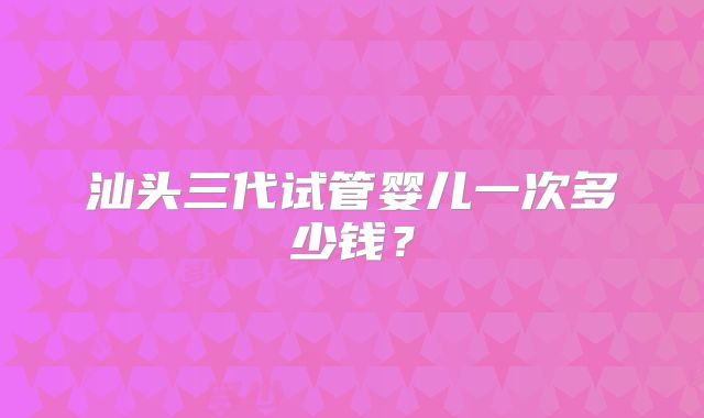 汕头三代试管婴儿一次多少钱？