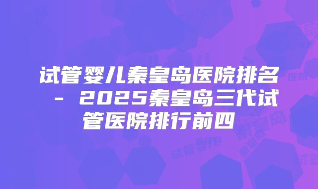 试管婴儿秦皇岛医院排名 - 2025秦皇岛三代试管医院排行前四