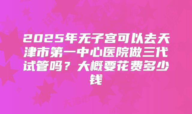 2025年无子宫可以去天津市第一中心医院做三代试管吗?大概要花费多少钱