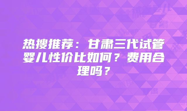 热搜推荐：甘肃三代试管婴儿性价比如何？费用合理吗？