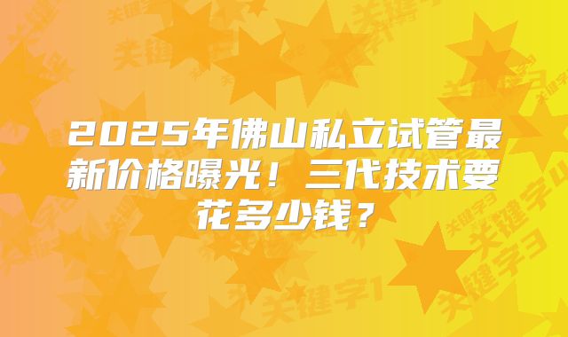 2025年佛山私立试管最新价格曝光！三代技术要花多少钱？