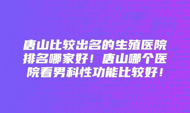 唐山比较出名的生殖医院排名哪家好！唐山哪个医院看男科性功能比较好！