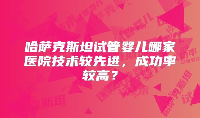 哈萨克斯坦试管婴儿哪家医院技术较先进，成功率较高？