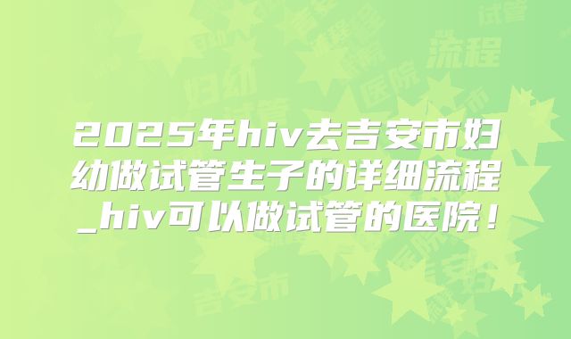 2025年hiv去吉安市妇幼做试管生子的详细流程_hiv可以做试管的医院！