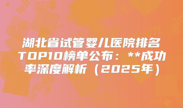 湖北省试管婴儿医院排名TOP10榜单公布：**成功率深度解析（2025年）