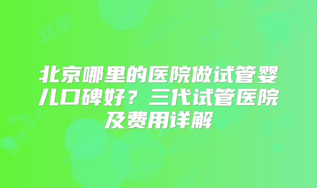 北京哪里的医院做试管婴儿口碑好？三代试管医院及费用详解