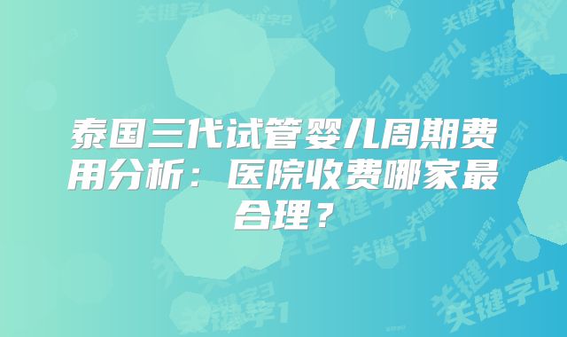 泰国三代试管婴儿周期费用分析:医院收费哪家最合理?