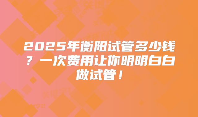 2025年衡阳试管多少钱？一次费用让你明明白白做试管！