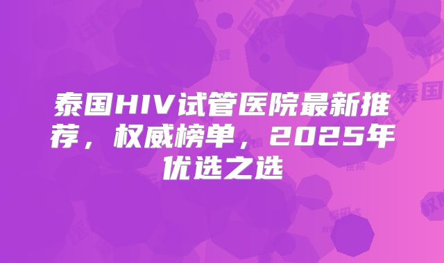 泰国HIV试管医院最新推荐，权威榜单，2025年优选之选