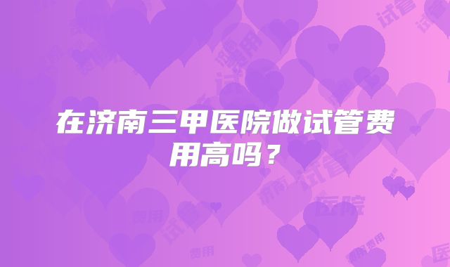 在济南三甲医院做试管费用高吗？